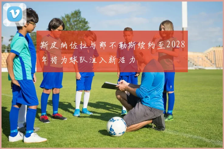斯皮纳佐拉与那不勒斯续约至2028年将为球队注入新活力