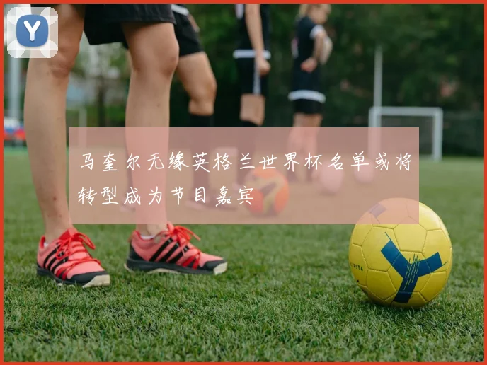马奎尔无缘英格兰世界杯名单或将转型成为节目嘉宾