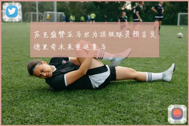 苏克盛赞亚马尔为顶级球员预言莫德里奇未来重返皇马
