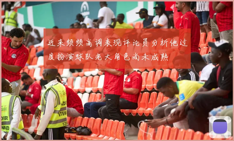 近来频频高调表现评论员分析他过度扮演球队老大角色尚未成熟