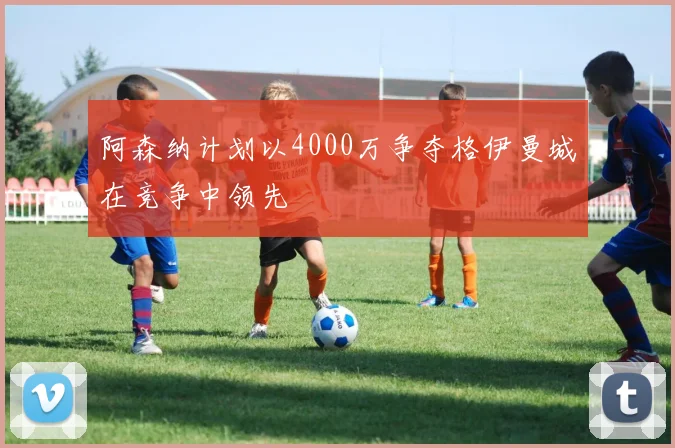阿森纳计划以4000万争夺格伊曼城在竞争中领先
