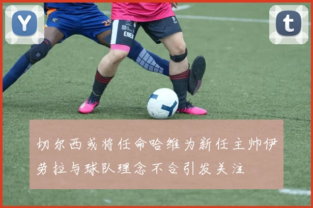 切尔西或将任命哈维为新任主帅伊劳拉与球队理念不合引发关注
