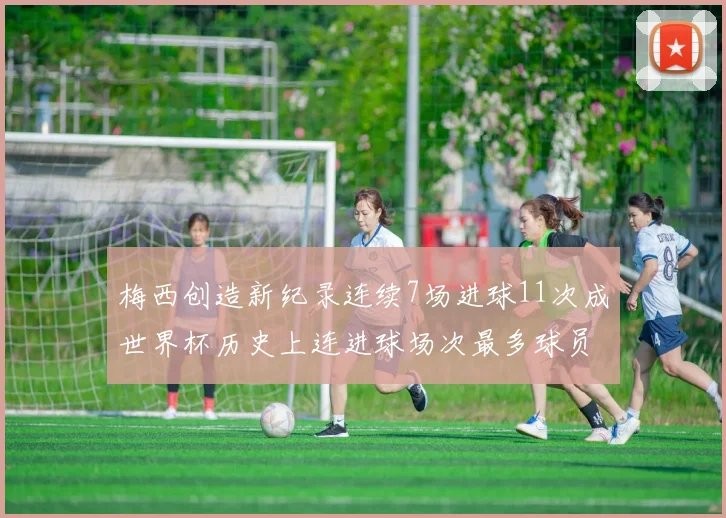 梅西创造新纪录连续7场进球11次成世界杯历史上连进球场次最多球员