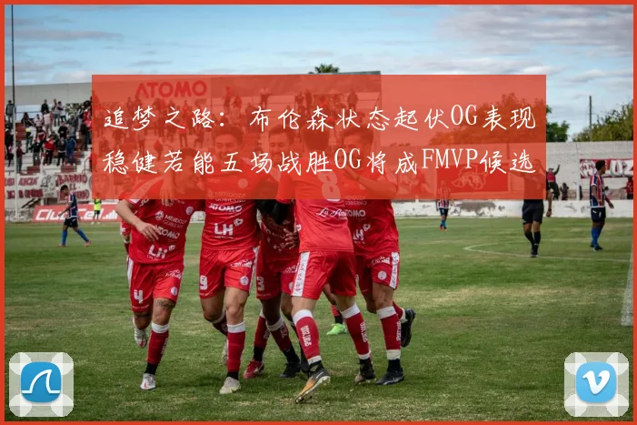追梦之路：布伦森状态起伏OG表现稳健若能五场战胜OG将成FMVP候选