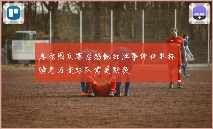 库尔图瓦赛后感慨红牌事件世界杯瞬息万变球队需更默契