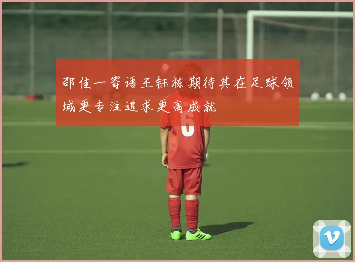 邵佳一寄语王钰栋期待其在足球领域更专注追求更高成就