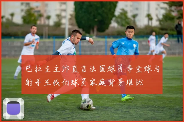 巴拉圭主帅直言法国球员争金球与射手王我们球员家庭背景堪忧