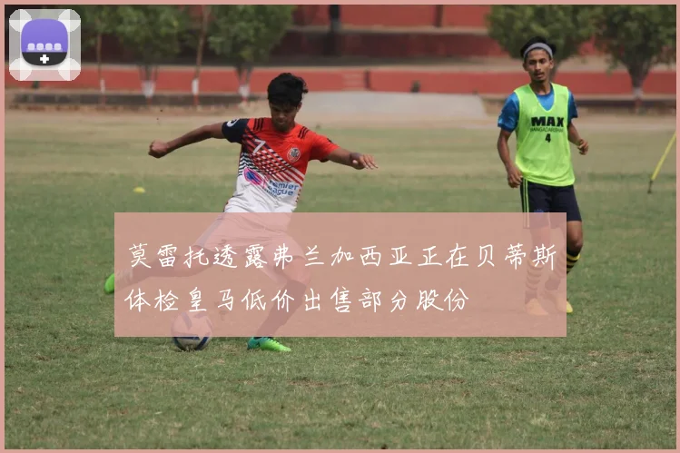 莫雷托透露弗兰加西亚正在贝蒂斯体检皇马低价出售部分股份