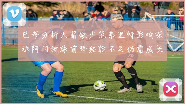 巴爷分析火箭缺少范弗里特影响深远阿门控球前锋经验不足仍需成长