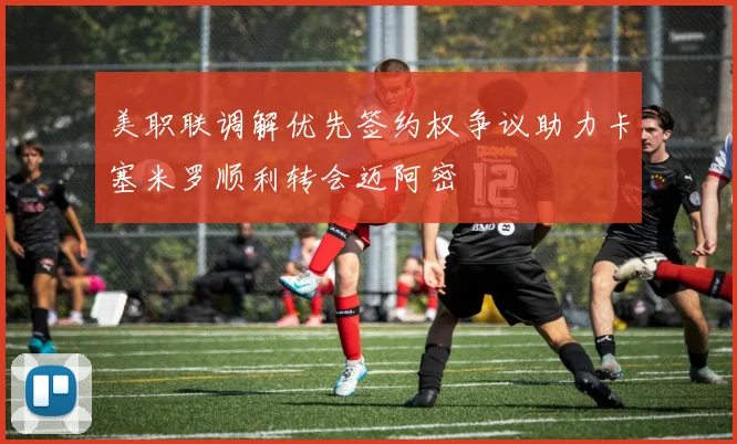 美职联调解优先签约权争议助力卡塞米罗顺利转会迈阿密