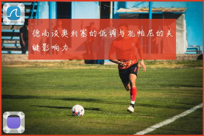 德尚谈奥利塞的低调与孔帕尼的关键影响力