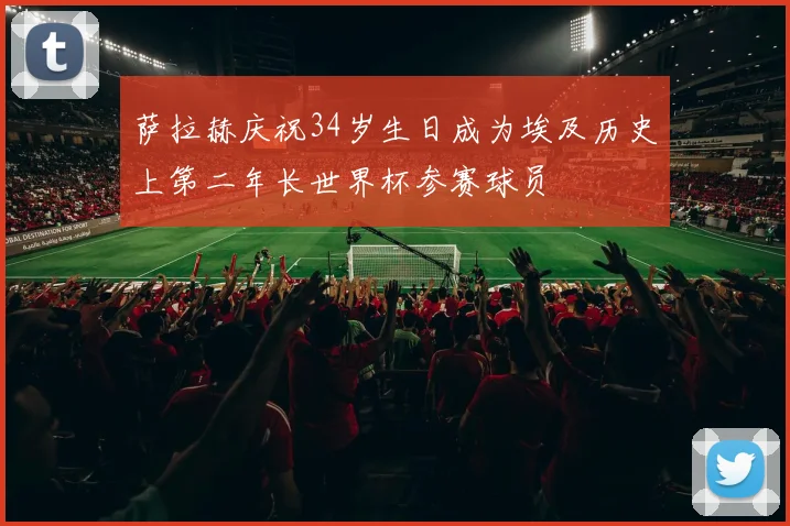 萨拉赫庆祝34岁生日成为埃及历史上第二年长世界杯参赛球员