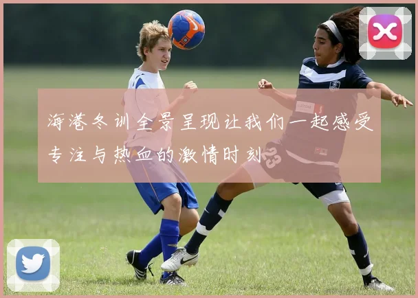 海港冬训全景呈现让我们一起感受专注与热血的激情时刻